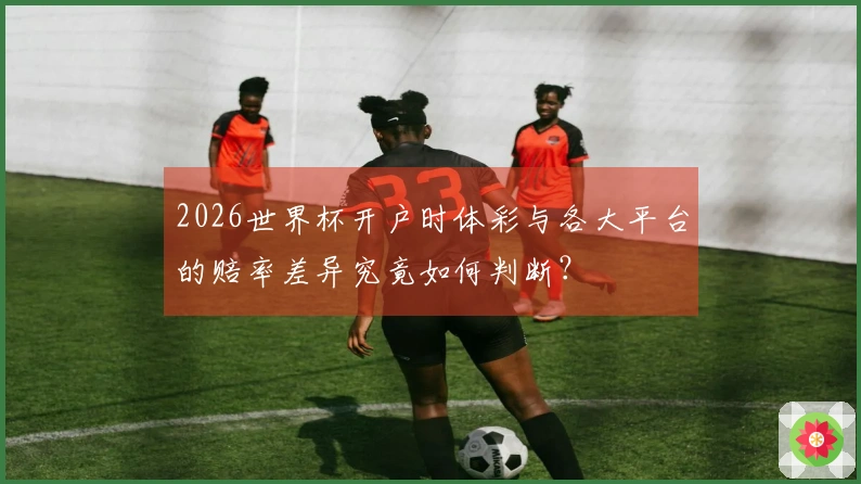 2026世界杯开户时体彩与各大平台的赔率差异究竟如何判断?