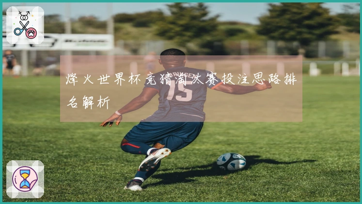 烽火世界杯竞猜淘汰赛投注思路排名解析
